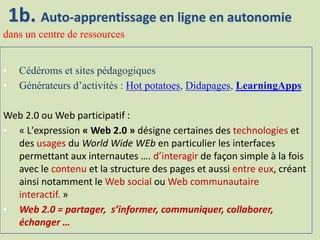• Cédéroms et sites pédagogiques
• Générateurs d’activités : Hot potatoes, Didapages, LearningApps
Web 2.0 ou Web participatif :
• « L'expression « Web 2.0 » désigne certaines des technologies et
des usages du World Wide WEb en particulier les interfaces
permettant aux internautes …. d’interagir de façon simple à la fois
avec le contenu et la structure des pages et aussi entre eux, créant
ainsi notamment le Web social ou Web communautaire
interactif. »
• Web 2.0 = partager, s’informer, communiquer, collaborer,
échanger …
1b. Auto-apprentissage en ligne en autonomie
dans un centre de ressources
 