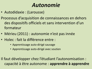 Autonomie
• Autodidaxie : (Larousse)
Processus d’acquisition de connaissances en dehors
des dispositifs officiels et sans intervention d’un
formateur
• Mérieu (2011) : autonomie n’est pas innée
• Holec : fait la différence entre :
• Apprentissage auto-dirigé sauvage
• Apprentissage auto-dirigé avec soutien
Il faut développer chez l’étudiant l’autonomisation :
capacité à être autonome : apprendre à apprendre
 