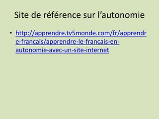 Site de référence sur l’autonomie
• http://apprendre.tv5monde.com/fr/apprendr
e-francais/apprendre-le-francais-en-
autonomie-avec-un-site-internet
 
