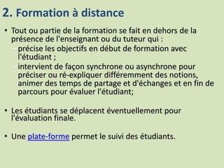 2. Formation à distance
• Tout ou partie de la formation se fait en dehors de la
présence de l'enseignant ou du tuteur qui :
–précise les objectifs en début de formation avec
l'étudiant ;
–intervient de façon synchrone ou asynchrone pour
préciser ou ré-expliquer différemment des notions,
animer des temps de partage et d'échanges et en fin de
parcours pour évaluer l'étudiant;
• Les étudiants se déplacent éventuellement pour
l'évaluation finale.
• Une plate-forme permet le suivi des étudiants.
 