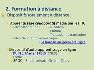 2. Formation à distance
a) Dispositifs totalement à distance :
 Apprentissage collaboratif médié par les TIC.
Télécollaboration : - eTandem
- Cultura
- Transatlantic translation
Télécollaboration asymétrique
- Le français en (première) ligne
Dispositif d’auto-apprentissage en ligne
DU FLE, Master 1 FLES (CNED)
Ecofle
SPOC : Small private Online Class
 