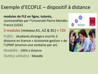 Exemple d’ECOFLE – dispositif à distance
modules de FLE en ligne, tutorés,
commandités par l’Université Pierre Mendès
France (UGA)
3 modules (niveaux A1, A2 & B1) = 72h
Public : étudiants étrangers inscrits à
distance en licence « économie-gestion » de
l’UPMF (environ une centaine par an)
Modalité : 100% à distance
Outil(s) utilisé(s) : Moodle
 