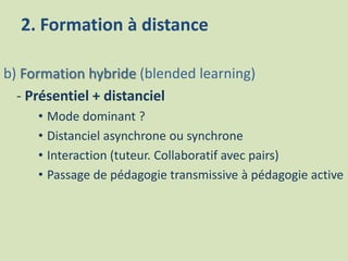 2. Formation à distance
b) Formation hybride (blended learning)
- Présentiel + distanciel
• Mode dominant ?
• Distanciel asynchrone ou synchrone
• Interaction (tuteur. Collaboratif avec pairs)
• Passage de pédagogie transmissive à pédagogie active
 