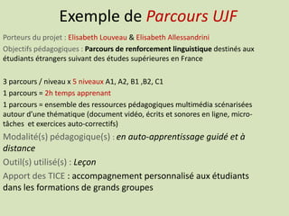 Exemple de Parcours UJF
Porteurs du projet : Elisabeth Louveau & Elisabeth Allessandrini
Objectifs pédagogiques : Parcours de renforcement linguistique destinés aux
étudiants étrangers suivant des études supérieures en France
3 parcours / niveau x 5 niveaux A1, A2, B1 ,B2, C1
1 parcours = 2h temps apprenant
1 parcours = ensemble des ressources pédagogiques multimédia scénarisées
autour d’une thématique (document vidéo, écrits et sonores en ligne, micro-
tâches et exercices auto-correctifs)
Modalité(s) pédagogique(s) : en auto-apprentissage guidé et à
distance
Outil(s) utilisé(s) : Leçon
Apport des TICE : accompagnement personnalisé aux étudiants
dans les formations de grands groupes
 