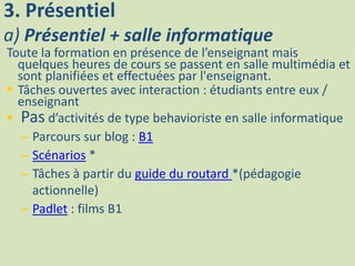 3. Présentiel
a) Présentiel + salle informatique
Toute la formation en présence de l’enseignant mais
quelques heures de cours se passent en salle multimédia et
sont planifiées et effectuées par l'enseignant.
 Tâches ouvertes avec interaction : étudiants entre eux /
enseignant
 Pas d’activités de type behavioriste en salle informatique
– Parcours sur blog : B1
– Scénarios *
– Tâches à partir du guide du routard *(pédagogie
actionnelle)
– Padlet : films B1
 