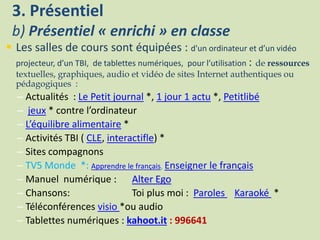 3. Présentiel
b) Présentiel « enrichi » en classe
 Les salles de cours sont équipées : d'un ordinateur et d’un vidéo
projecteur, d’un TBI, de tablettes numériques, pour l’utilisation : de ressources
textuelles, graphiques, audio et vidéo de sites Internet authentiques ou
pédagogiques :
– Actualités : Le Petit journal *, 1 jour 1 actu *, Petitlibé
– jeux * contre l’ordinateur
– L’équilibre alimentaire *
– Activités TBI ( CLE, interactifle) *
– Sites compagnons
– TV5 Monde *: Apprendre le français, Enseigner le français
– Manuel numérique : Alter Ego
– Chansons: Toi plus moi : Paroles Karaoké *
– Téléconférences visio *ou audio
– Tablettes numériques : kahoot.it : 996641
 