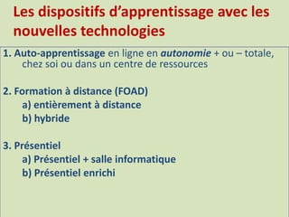 1. Auto-apprentissage en ligne en autonomie + ou – totale,
chez soi ou dans un centre de ressources
2. Formation à distance (FOAD)
a) entièrement à distance
b) hybride
3. Présentiel
a) Présentiel + salle informatique
b) Présentiel enrichi
Les dispositifs d’apprentissage avec les
nouvelles technologies
 