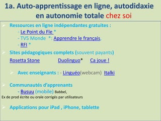  Ressources en ligne indépendantes gratuites :
- Le Point du Fle *
- TV5 Monde *: Apprendre le français,
- RFI *
 Sites pédagogiques complets (souvent payants)
Rosetta Stone Duolinguo* Ca joue !
 Avec enseignants : - Linguéo(webcam) Italki
 Communautés d’apprenants
- Busuu (mobile) Babbel,
Ex de prod écrite ou orale corrigés par utilisateurs
 Applications pour iPad , iPhone, tablette
1a. Auto-apprentissage en ligne, autodidaxie
en autonomie totale chez soi
 