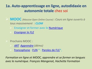 1a. Auto-apprentissage en ligne, autodidaxie en
autonomie totale chez soi
 MOOC (Massive Open Online Course) : Cours en ligne ouverts à
tous massivement : CLOM
 Enseigner et former avec le Numérique
 Enseigner le FLE
 Prochains MOOC :
 ART Apprendre (démo)
 francophone : FUN * : Paroles de FLE*,
Formation en ligne et MOOC, apprendre et se former en langues
avec le numérique. François Mangenot, Hachette Formation
 