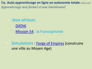 1a. Auto-apprentissage en ligne en autonomie totale (chez soi)
Apprentissage non formel et non intentionnel
• Jeux sérieux:
- DATAK
- Mission 54 : la Francophonie
• Simulations : Forge of Empires (construire
une ville au Moyen Age)
 