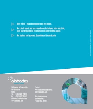 940 avenue de Traversetolo
04700 Oraison
France
Tél. : + 33 (0)492 794 141
Fax : + 33 (0)492 794 142
albhades@albhades.com
www.albhades.com
Contact
Pour toute demande de devis :
info@albhades.com
Pour toute demande
d’information :
+33(0) 492 794 141
Notre métier : vous accompagner dans vos projets.
Nos clients apprécient nos compétences techniques, notre réactivité,
notre pluridisciplinarité et la maturité de notre système qualité.
Nos équipes sont expertes, disponibles et à votre écoute.
design:fredericvandewalle.com-Images©Fotolia/Albhades
 