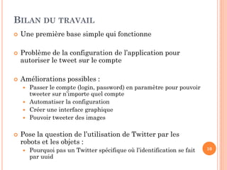 BILAN DU TRAVAIL
   Une première base simple qui fonctionne

   Problème de la configuration de l’application pour
    autoriser le tweet sur le compte

   Améliorations possibles :
     Passer le compte (login, password) en paramètre pour pouvoir
      tweeter sur n’importe quel compte
     Automatiser la configuration
     Créer une interface graphique
     Pouvoir tweeter des images


   Pose la question de l’utilisation de Twitter par les
    robots et les objets :
       Pourquoi pas un Twitter spécifique où l’identification se fait   10
        par uuid
 