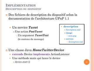 IMPLÉMENTATION
DESCRIPTION DU DISPOSITIF

   Des fichiers de description du dispositif selon la
    documentation de l’architecture UPnP 1.1

       Un service Tweet
           Une action PostTweet
             Un argument TweetText

              (le contenu du message)



   Une classe Java HomeTwitterDevice
       extends Device implements ActionListener
       Une méthode main qui lance le device
           device.start ()                              3
 