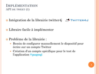 IMPLÉMENTATION
API DE TWEET (1)


   Intégration de la librairie twitter4j

   Libraire facile à implémenter

   Problème de la librairie :
     Besoin de configurer manuellement le dispositif pour
      écrire sur un compte Twitter
     Création d’un compte spécifique pour le test de
      l’application @pagoqi


                                                             4
 