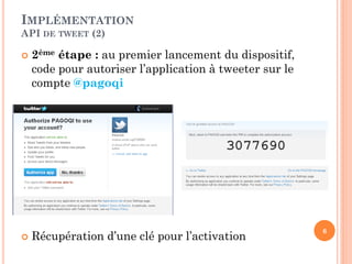 IMPLÉMENTATION
API DE TWEET (2)

   2ème étape : au premier lancement du dispositif,
    code pour autoriser l’application à tweeter sur le
    compte @pagoqi




                                                         6
   Récupération d’une clé pour l’activation
 
