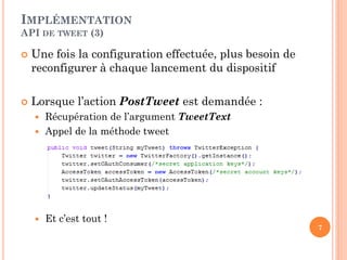 IMPLÉMENTATION
API DE TWEET (3)

   Une fois la configuration effectuée, plus besoin de
    reconfigurer à chaque lancement du dispositif

   Lorsque l’action PostTweet est demandée :
     Récupération de l’argument TweetText
     Appel de la méthode tweet




       Et c’est tout !
                                                          7
 