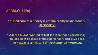 ADORNO (1950)
• “Obedience to authority is determined by an individuals
personality”
• Adorno (1950) Wanted to test the idea that a person may
be obedient because of their personality and developed
the F-Scale as a measure of ‘Authoritarian Personality’
 