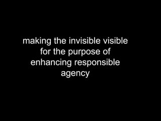 making the invisible visible
for the purpose of
enhancing responsible
agency
 