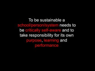 To be sustainable a
school/person/system needs to
be critically self-aware and to
take responsibility for its own
purpose, learning and
performance
 