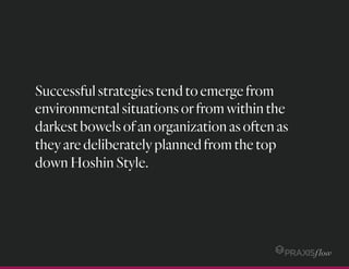 Successfulstrategiestendtoemergefrom
environmentalsituationsorfromwithinthe
darkestbowelsofanorganizationasoftenas
theyaredeliberatelyplannedfromthetop
downHoshinStyle.
 