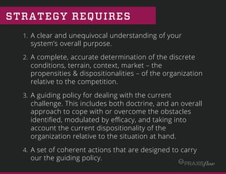 STRATEGY REQUIRES
1.  A clear and unequivocal understanding of your
system’s overall purpose.
2.  A complete, accurate determination of the discrete
conditions, terrain, context, market – the
propensities & dispositionalities – of the organization
relative to the competition.
3.  A guiding policy for dealing with the current
challenge. This includes both doctrine, and an overall
approach to cope with or overcome the obstacles
identiﬁed, modulated by eﬃcacy, and taking into
account the current dispositionality of the
organization relative to the situation at hand.
4.  A set of coherent actions that are designed to carry
our the guiding policy.
 