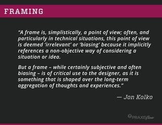 FRAMING
“A frame is, simplistically, a point of view; often, and
particularly in technical situations, this point of view is
deemed ‘irrelevant’ or ‘biasing’ because it implicitly references
a non-objective way of considering a situation or idea.
But a frame – while certainly subjective and often biasing – is
of critical use to the designer, as it is something that is shaped
over the long-term aggregation of thoughts and experiences.”
— Jon Kolko
 