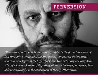 “Perversion, at its most fundamental, resides in the formal structure of
how the subject relates to truth and speech. The pervert claims direct
access to some ﬁgure of the big Other (from God or history or Lean/Agile
Thought Leaders), so that, dispelling all the ambiguity of language, he is
able to act directly as the instrument of the big Other's will.”
PERVERSION
 