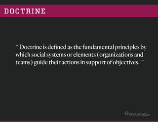 DOCTRINE
“ Doctrineisdeﬁnedasthefundamentalprinciplesby
whichsocialsystemsorelements(organizationsand
teams)guidetheiractionsinsupportofobjectives.”
 