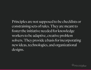 Principlesarenotsupposedtobechecklistsor
constrainingsetsofrules.Theyaremeantto
fostertheinitiativeneededforknowledge
workerstobeadaptive,creativeproblem
solvers.Theyprovideabasisforincorporating
newideas,technologies,andorganizational
designs.
 
