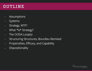 OUTLINE
•  Assumptions
•  Systems
•  Strategy, WTF?
•  What *is* Strategy?
•  The OODA Loop(s)
•  Structuring Structures, Bourdieu Remixed
•  Propensities, Eﬃcacy, and Capability
•  Dispositionality
•  Final Thoughts
 