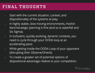 FINAL THOUGHTS
•  Start with the current situation, context, and
dispositionality of the systems at play;
•  In highly stable, slow moving environments, Hoshin
Kanri/strategic planning is ﬁne (and so is waterfall and
Six Sigma);
•  In turbulent, quickly evolving, dynamic contexts, you
need to cycle through your OODA loop at an
accelerating pace;
•  While getting inside the OODA Loop of your opponent
(disrupting their Observe/Orient);
•  To create a greater set of potential options of
dispositional advantage relative to your competition.
 