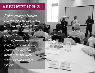 ASSUMPTION 3
Before an organization
can design a strategy, that
is – how and what it can
do to gain, retain, and
exploit the initiative to
gain a position of
comparative advantage,
it must decide what
purpose their system
serves inside a larger
system.
 