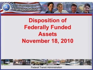 Disposition of
Federally Funded
Assets
November 18, 2010
Federal Transit Administration
 