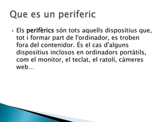    Els perifèrics són tots aquells dispositius que,
    tot i formar part de l'ordinador, es troben
    fora del contenidor. És el cas d'alguns
    dispositius inclosos en ordinadors portàtils,
    com el monitor, el teclat, el ratolí, càmeres
    web…
 