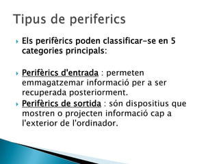    Els perifèrics poden classificar-se en 5
    categories principals:

   Perifèrics d'entrada : permeten
    emmagatzemar informació per a ser
    recuperada posteriorment.
   Perifèrics de sortida : són dispositius que
    mostren o projecten informació cap a
    l'exterior de l'ordinador.
 
