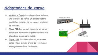 Adaptadors de xarxa
➔ Acoblat a l’equip: Les plaques base inclouen
una connexió de xarxa. En els ordinadors
portàtils o consoles de joc, aquest adptador
és sense fil.
➔ Tipus PCI: Ens permet connectar en xarxa
equips que no inclouen la presa de xarxa a la
placa base o quan es fa malbé.
➔ Tipus USB: S’utilitza sobretot, en xarxes
sense fil per a desar arxius de tota mena i
emmagatzemar-los a l’ordinador.
 
