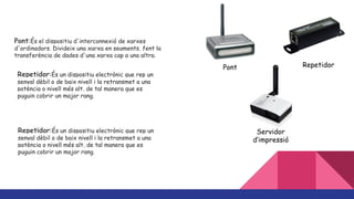 Pont:És el dispositiu d'interconnexió de xarxes
d'ordinadors. Divideix una xarxa en segments, fent la
transferència de dades d'una xarxa cap a una altra.
Pont Repetidor
Servidor
d’impressió
Repetidor:És un dispositiu electrònic que rep un
senyal dèbil o de baix nivell i la retransmet a una
potència o nivell més alt, de tal manera que es
puguin cobrir un major rang.
Repetidor:És un dispositiu electrònic que rep un
senyal dèbil o de baix nivell i la retransmet a una
potència o nivell més alt, de tal manera que es
puguin cobrir un major rang.
 