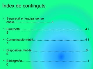 ?ndex de continguts
? Seguretat en equips sense
cable...........................................3
? Bluetooth...........................................................................4 i
5
? Comunicaci mbil............................................................6 i
7
? Dispositius mbils..............................................................8 i
9
? Bibliografia...........................................................................1
0
 