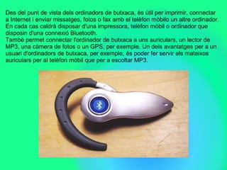 Des?del?punt?de?vista?dels?ordinadors?de?butxaca,?s?til?per?imprimir,?connectar?
a?Internet?i?enviar?missatges,?fotos?o?fax?amb?el?telfon?mbilo?un?altre?ordinador.?
En?cada?cas?caldr?disposar?d'una?impressora,?telfon?mbil?o?ordinador?que?
disposin?d'una?connexi?Bluetooth.
Tamb?permet?connectar?l'ordinador?de?butxaca?a?uns?auriculars,?un?lector?de?
MP3,?una?cmera?de?fotos?o?un?GPS,?per?exemple.?Un?dels?avantatges?per?a?un?
usuari?d'ordinadors?de?butxaca,?per?exemple,?s?poder?fer?servir?els?mateixos?
auriculars?per?al?telfon?mbil?que?per?a?escoltar?MP3.
 