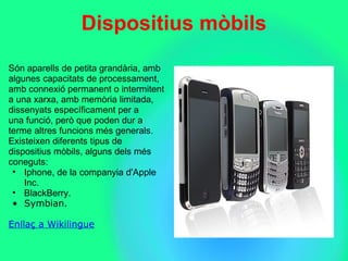 Dispositius mbils
Sn?aparells?de?petita?grandria,?amb?
algunes?capacitats?de?processament,?
amb?connexi?permanent?o?intermitent?
a?una?xarxa,?amb?memria?limitada,?
dissenyats?especficament?per?a?
una?funci,?per?que?poden?dur?a?
terme?altres?funcions?ms?generals.?
Existeixen?diferents?tipus?de?
dispositius?mbils,?alguns?dels?ms?
coneguts:
? Iphone,?de?la?companyia?d'Apple?
Inc.
? BlackBerry.
? Symbian.
Enlla? a Wikilingue
 