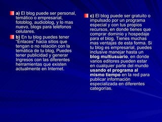 a)  El blog puede ser personal, temático o empresarial, fotoblog, audioblog, y lo mas nuevo, blogs para teléfonos celulares. b)  En tu blog puedes tener “Enlaces” hacia sitios que tengan o no relación con la temática de tu blog, Puedes tener publicidad y generar Ingresos con las diferentes herramientas que existen actualmente en Internet. c)  El blog puede ser gratuito o impulsado por un programa especial y con tus propios recursos, en donde tienes que comprar dominio y hospedaje para el blog. Tienes muchas mas ventajas de esta forma. Si tu blog es empresarial, puedes inclusive manejar hasta un  blog multiusuario , en donde varios editores pueden estar en cualquier parte del mundo  usando el programa al mismo tiempo  en la red para publicar información especializada en diferentes categorías. 