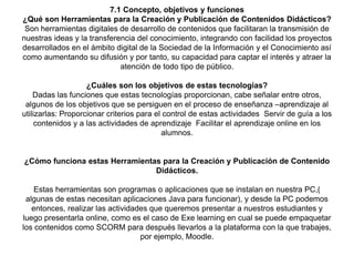 7.1 Concepto, objetivos y funciones
¿Qué son Herramientas para la Creación y Publicación de Contenidos Didácticos?
Son herramientas digitales de desarrollo de contenidos que facilitaran la transmisión de
nuestras ideas y la transferencia del conocimiento, integrando con facilidad los proyectos
desarrollados en el ámbito digital de la Sociedad de la Información y el Conocimiento así
como aumentando su difusión y por tanto, su capacidad para captar el interés y atraer la
atención de todo tipo de público.
¿Cuáles son los objetivos de estas tecnologías?
Dadas las funciones que estas tecnologías proporcionan, cabe señalar entre otros,
algunos de los objetivos que se persiguen en el proceso de enseñanza –aprendizaje al
utilizarlas: Proporcionar criterios para el control de estas actividades Servir de guía a los
contenidos y a las actividades de aprendizaje Facilitar el aprendizaje online en los
alumnos.
¿Cómo funciona estas Herramientas para la Creación y Publicación de Contenido
Didácticos.
Estas herramientas son programas o aplicaciones que se instalan en nuestra PC,(
algunas de estas necesitan aplicaciones Java para funcionar), y desde la PC podemos
entonces, realizar las actividades que queremos presentar a nuestros estudiantes y
luego presentarla online, como es el caso de Exe learning en cual se puede empaquetar
los contenidos como SCORM para después llevarlos a la plataforma con la que trabajes,
por ejemplo, Moodle.
 