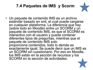 7.4 Paquetes de IMS y Scorm
• Un paquete de contenido IMS es un archivo
estándar basado en xml, el cual puede cargarse
en cualquier plataforma. La diferencia que hay
(sobre todo en Moodle) entre un SCORM y un
paquete de contenido IMS, es que el SCORM es
interactivo con el usuario y puede contener
diferentes tipos de preguntas, mientras que el
paquete de contenido IMS solo
proporciona contenidos, todo lo demás es
exactamente igual. Se puede decir que un IMS es
un SCORM sin cuestionario. Por eso en Moodle,
los IMS están en la sección de recursos y los
SCORM en la sección de actividades.
 