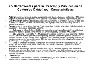 7.5 Herramientas para la Creación y Publicación de
Contenido Didácticos. Características.
• Ardora :es una herramienta sencilla que permite crear tanto actividades en formato HTML como
páginas multimedia: crucigramas, sopas de letras, galerías de imágenes, reproductores, etc
• Constructor: crea contenidos educativos digitales y funciona en Windows y Linux, en local o en
un servidor. Tiene 53 modelos de actividades, desde juegos hasta aplicaciones y permite la
inclusión de applets
• Cuadernia: es la herramienta de creación de contenidos digitales educativos de la Consejería de
Educación y Ciencia de Castilla-La Mancha.
• • EdiLimes: el editor de libros de LIM, un agradable entorno para la creación de materiales
educativos digitales que se complementa con un visualizador y un fichero XML, el libro.
• • EXe Learning : es el editor XHTML para la creación de contenidos para elearning. Fácil de
utilizar y bastante flexible para exportar, importar y reutilizar contenidos, permite crear curso
digitales completos; aquí puede verse un ejemplo de un curso creado con esta herramienta. Se
puede empaquetar los contenidos como SCORM para después llevarlos a la plataforma con la
que trabajes, por ejemplo, Moodle .
• • Lams es una herramienta de autor para la creación de actividades colaborativas. En un
entorno de autor, el profesor puede diseñar secuencias de contenidos digitales educativos
dirigidas al gran grupo.
• Malted: es la herramienta de autor más completa para la creación de contenidos educativos
digitales para idiomas. Cuenta con numerosas plantillas sobre las fácilmente se pueden crear
recursos para practicar las cuatro destrezas y un editor que permite compilar unidades didácticas
digitales completas.
• Característica
• Desarrollo de una versión de línea de comandos (exe_do) para facilitar la publicación y
mantenimiento de los contenidos mediante scripts
 