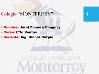 05/09/2013Jarol Zamora
1Colegio “MONTERREY”
• Nombre: Jarol Zamora Chaguay
• Curso: 6ºto Ventas
• Docente: Ing. Dinora Carpio
 