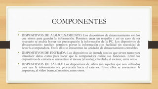 COMPONENTES
• DISPOSITIVOS DE ALMACENAMIENTO: Los dispositivos de almacenamiento son los
que sirven para guardar la información. Permiten crear un respaldo y así en caso de ser
necesario se podría borrar sin preocupación la información de la PC. Los dispositivos de
almacenamiento también permiten portar la información con facilidad sin necesidad de
llevar la computadora. Entre ellos se encuentran las unidades de almacenamiento extraíbles.
• DISPOSITIVOS DE ENTRADA: Los dispositivos de entrada son los que sirven tanto para
introducir datos como para hacer que la computadora realice sus funciones. Entre los
dispositivos de entrada se encuentran el mouse (el ratón), el teclado, el escáner, entre otros.
• DISPOSITIVOS DE SALIDA: Los dispositivos de salida son aquellos que son utilizados
para que la información sea proyectada hacia el exterior. Entre ellos se encuentran la
impresora, el vídeo beam, el monitor, entre otros.
 