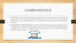 COMPONENTES
• LOS DATOS: Los datos están conformados por el registro de todos los hechos que son de interés del
usuario hacia quien va dirigido el sistema de información. Con los datos se crea lo que se denomina
“información”, ya que ella simplemente es la representación del conjunto de datos debidamente
procesados.
• LAS REDES DE COMUNICACIÓN: Las redes de comunicación permiten unir los equipos (es decir,
la computadoras) y compartir la información entre ellas. Este componente funciona gracias al trabajo
coordinado de tres de los componentes del sistema información, los cuales son: el hardware, el
software y el recurso humano.
 
