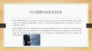 COMPONENTES
• LOS PROCESOS: Los procesos son el conjunto de pasos o tareas realizadas para poder
lograr los objetivos planteados. Estos se encuentran especificados de manera escrita o
mediante vídeos.
• LAS PERSONAS: Son aquellas que interactúan diariamente con el sistema de información.
Por un lado están los operadores o especialistas en este tipo de sistemas y por otro lado
están los usuarios. Las personas son un componente fundamental de los sistemas de
información.
 