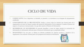 CICLO DE VIDA
1. CODIFICACIÓN: Con el algoritmo ya diseñado, se procede a su reescritura en un lenguaje de programación
establecido.
2. CONOCIMIENTO DE LA ORGANIZACIÓN: Analiza y conoce todos los sistemas que forman parte de la
organización, así como los futuros usuarios del sistema de información. En las empresas se analiza el proceso de
negocio y los procesos transaccionales a los que dará soporte el Sistema de Información.
3. DETERMINAR LAS NECESIDADES: Se procede identificar a través de algún método de recolección de
información; La información relevante para el sistema de información que se propondrá al final.
4. DIAGNÓSTICO: En este paso se elabora un informe resaltando los aspectos positivos y negativos de la
organización. Este informe formará parte de la propuesta del sistema de información.
 