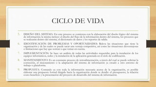 CICLO DE VIDA
5. DISEÑO DEL SISTEMA: En este proceso se comienza con la elaboración del diseño lógico del sistema
de información; la misma incluye: el diseño del flujo de la información dentro del sistema, los procesos que
se realizarán dentro del sistema, el diccionario de datos y los reportes de salida.
6. IDENTIFICACIÓN DE PROBLEMAS Y OPORTUNIDADES: Releva las situaciones que tiene la
organización y de las cuales se puede sacar una ventaja competitiva, así como las situaciones desventajosas
o limitaciones que hay que sortear o que tomar en cuenta.
7. IMPLEMENTACIÓN: Se hace un análisis de todas las actividades requeridas para la instalación de los
equipos informáticos, redes y la instalación de la aplicación generada en el ciclo de codificación.
8. MANTENIMIENTO: Es un constante proceso de retroalimentación, a través del cual se puede solicitar la
corrección, el mejoramiento o la adaptación del sistema de información ya creado a otro entorno de
trabajo o plataforma.
9. PROPUESTA: Contando ya con toda la información necesaria acerca de la organización, es posible
elaborar una propuesta formal dirigida hacia la organización donde se detalle: el presupuesto, la relación
costo-beneficio y la presentación del proyecto de desarrollo del sistema de información.
 